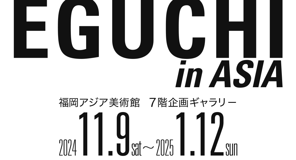 EGUCHI in ASIA 福岡アジア美術館 7階企画ギャラリー 2024.11.9 sat 〜 2025.1.12 sun